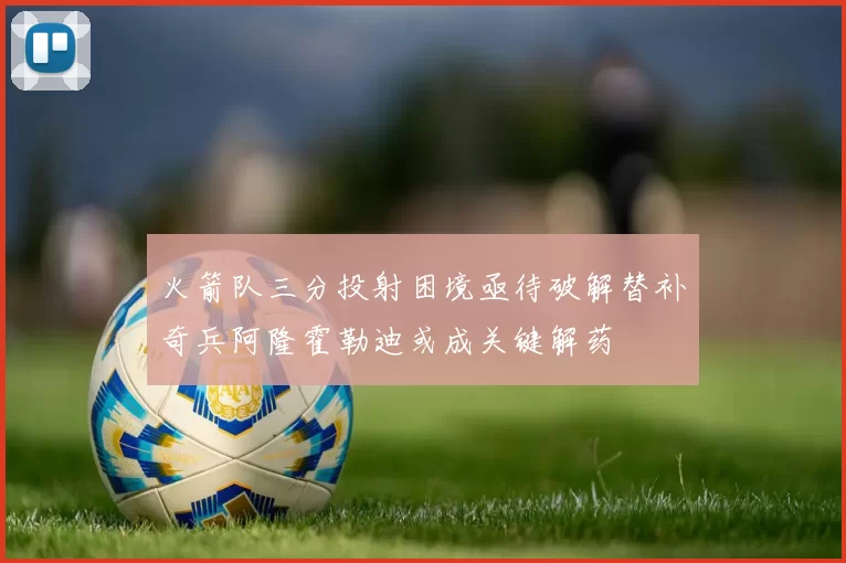 火箭队三分投射困境亟待破解替补奇兵阿隆霍勒迪或成关键解药