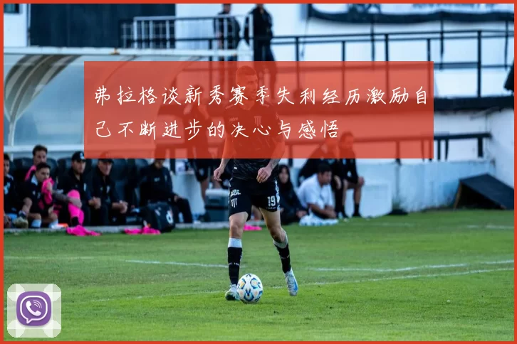 弗拉格谈新秀赛季失利经历激励自己不断进步的决心与感悟
