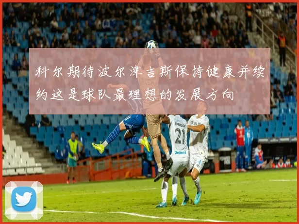 科尔期待波尔津吉斯保持健康并续约这是球队最理想的发展方向
