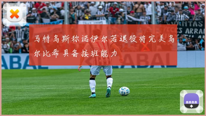 马特乌斯称诺伊尔若退役将完美乌尔比希具备接班能力