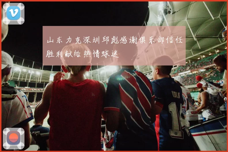 山东力克深圳邱彪感谢俱乐部信任胜利献给热情球迷