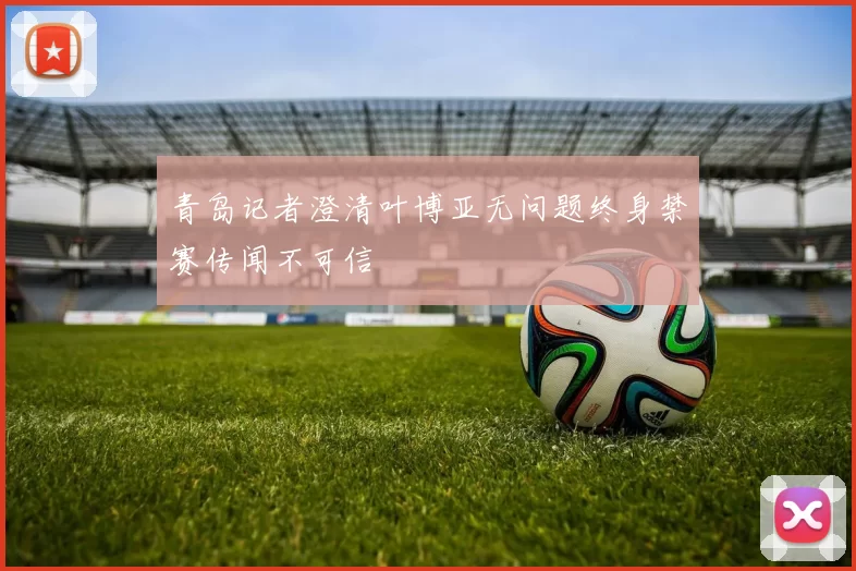 青岛记者澄清叶博亚无问题终身禁赛传闻不可信