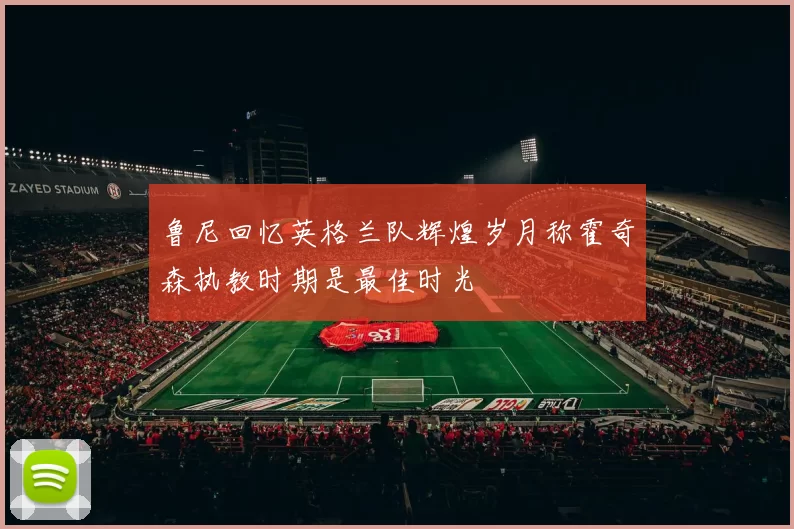 鲁尼回忆英格兰队辉煌岁月称霍奇森执教时期是最佳时光