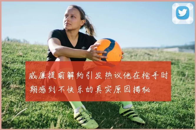 威廉提前解约引发热议他在枪手时期感到不快乐的真实原因揭秘