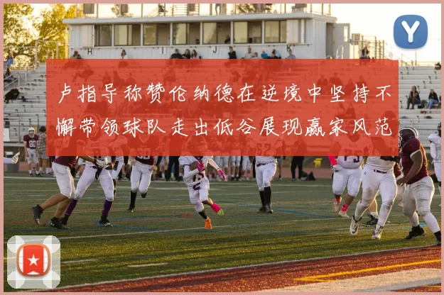 卢指导称赞伦纳德在逆境中坚持不懈带领球队走出低谷展现赢家风范