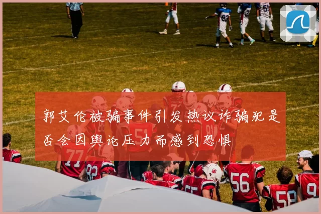 郭艾伦被骗事件引发热议诈骗犯是否会因舆论压力而感到恐惧